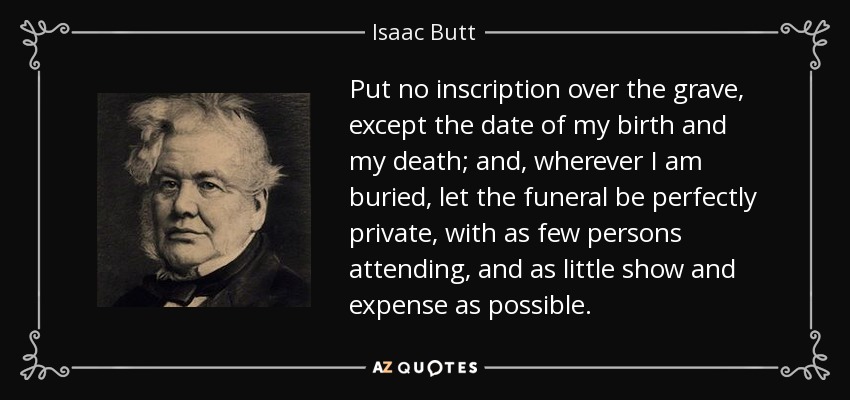 Put no inscription over the grave, except the date of my birth and my death; and, wherever I am buried, let the funeral be perfectly private, with as few persons attending, and as little show and expense as possible. - Isaac Butt
