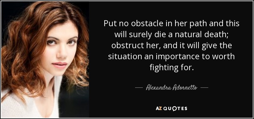 Put no obstacle in her path and this will surely die a natural death; obstruct her, and it will give the situation an importance to worth fighting for. - Alexandra Adornetto