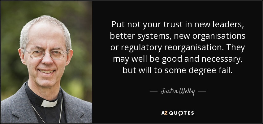 Put not your trust in new leaders, better systems, new organisations or regulatory reorganisation. They may well be good and necessary, but will to some degree fail. - Justin Welby