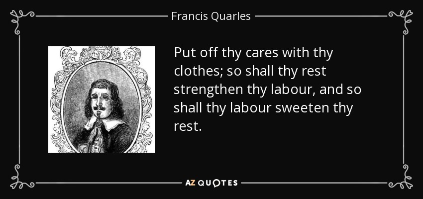 Put off thy cares with thy clothes; so shall thy rest strengthen thy labour, and so shall thy labour sweeten thy rest. - Francis Quarles