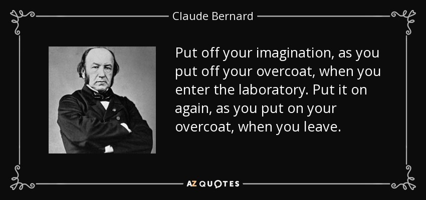 Put off your imagination, as you put off your overcoat, when you enter the laboratory. Put it on again, as you put on your overcoat, when you leave. - Claude Bernard