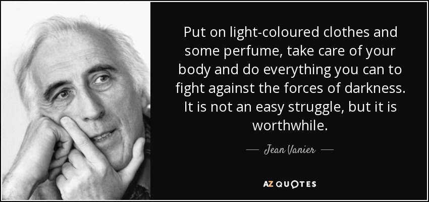 Put on light-coloured clothes and some perfume, take care of your body and do everything you can to fight against the forces of darkness. It is not an easy struggle, but it is worthwhile. - Jean Vanier