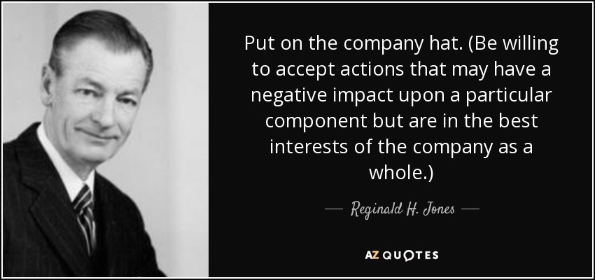 Put on the company hat. (Be willing to accept actions that may have a negative impact upon a particular component but are in the best interests of the company as a whole.) - Reginald H. Jones