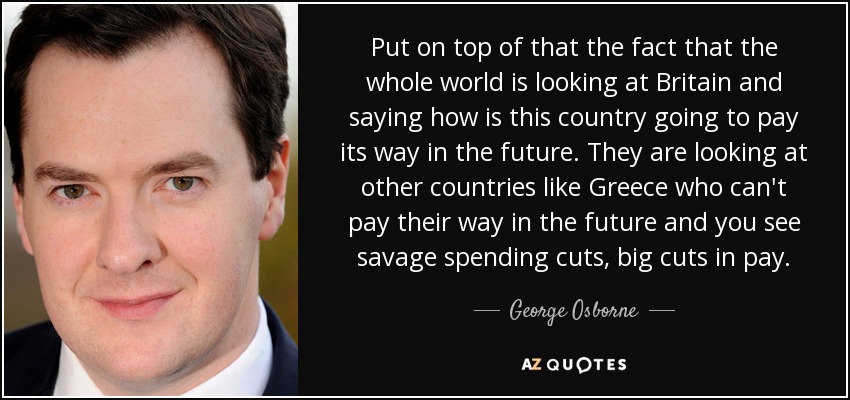 Put on top of that the fact that the whole world is looking at Britain and saying how is this country going to pay its way in the future. They are looking at other countries like Greece who can't pay their way in the future and you see savage spending cuts, big cuts in pay. - George Osborne