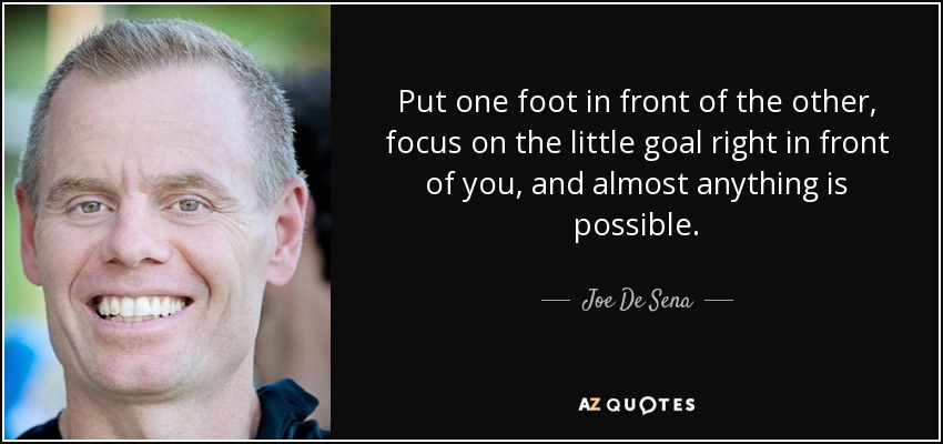 Put one foot in front of the other, focus on the little goal right in front of you, and almost anything is possible. - Joe De Sena