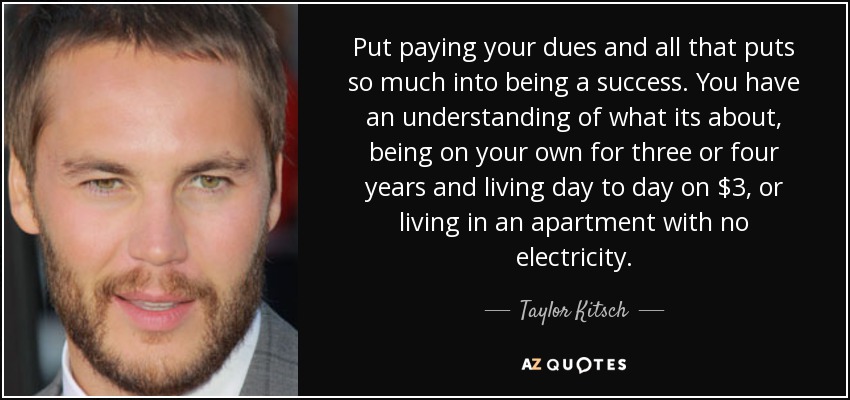 Put paying your dues and all that puts so much into being a success. You have an understanding of what its about, being on your own for three or four years and living day to day on $3, or living in an apartment with no electricity. - Taylor Kitsch