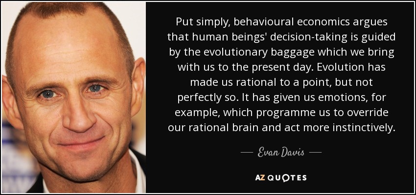 Put simply, behavioural economics argues that human beings' decision-taking is guided by the evolutionary baggage which we bring with us to the present day. Evolution has made us rational to a point, but not perfectly so. It has given us emotions, for example, which programme us to override our rational brain and act more instinctively. - Evan Davis