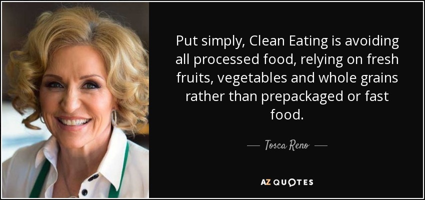 Put simply, Clean Eating is avoiding all processed food, relying on fresh fruits, vegetables and whole grains rather than prepackaged or fast food. - Tosca Reno
