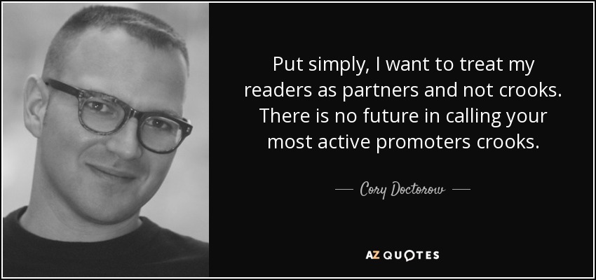 Put simply, I want to treat my readers as partners and not crooks. There is no future in calling your most active promoters crooks. - Cory Doctorow