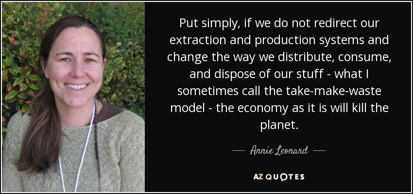 Put simply, if we do not redirect our extraction and production systems and change the way we distribute, consume, and dispose of our stuff - what I sometimes call the take-make-waste model - the economy as it is will kill the planet. - Annie Leonard