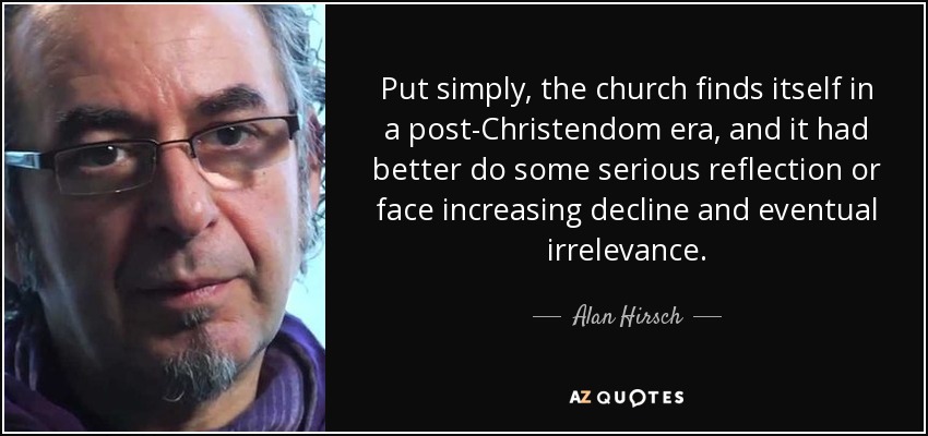 Put simply, the church finds itself in a post-Christendom era, and it had better do some serious reflection or face increasing decline and eventual irrelevance. - Alan Hirsch