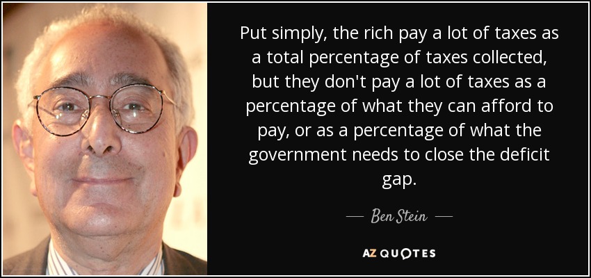 Put simply, the rich pay a lot of taxes as a total percentage of taxes collected, but they don't pay a lot of taxes as a percentage of what they can afford to pay, or as a percentage of what the government needs to close the deficit gap. - Ben Stein