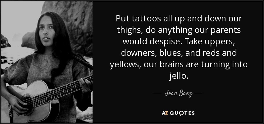 Put tattoos all up and down our thighs, do anything our parents would despise. Take uppers, downers, blues, and reds and yellows, our brains are turning into jello. - Joan Baez