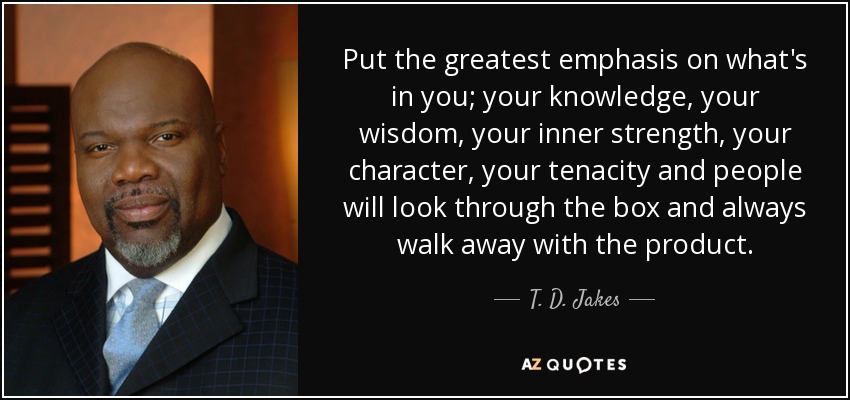 Put the greatest emphasis on what's in you; your knowledge, your wisdom, your inner strength, your character, your tenacity and people will look through the box and always walk away with the product. - T. D. Jakes
