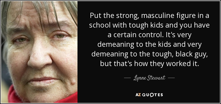 Put the strong, masculine figure in a school with tough kids and you have a certain control. It's very demeaning to the kids and very demeaning to the tough, black guy, but that's how they worked it. - Lynne Stewart