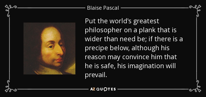 Put the world's greatest philosopher on a plank that is wider than need be; if there is a precipe below, although his reason may convince him that he is safe, his imagination will prevail. - Blaise Pascal