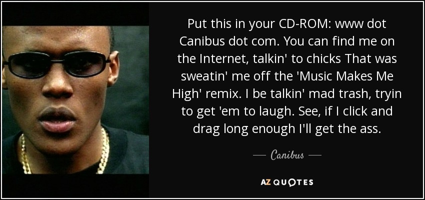 Put this in your CD-ROM: www dot Canibus dot com. You can find me on the Internet, talkin' to chicks That was sweatin' me off the 'Music Makes Me High' remix. I be talkin' mad trash, tryin to get 'em to laugh. See, if I click and drag long enough I'll get the ass. - Canibus