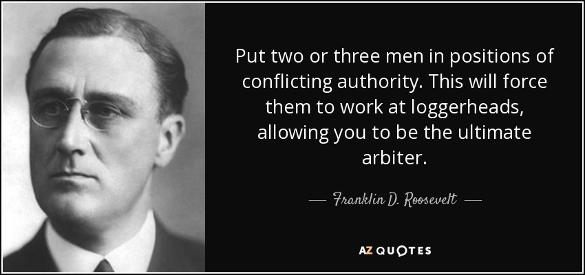 Put two or three men in positions of conflicting authority. This will force them to work at loggerheads, allowing you to be the ultimate arbiter. - Franklin D. Roosevelt