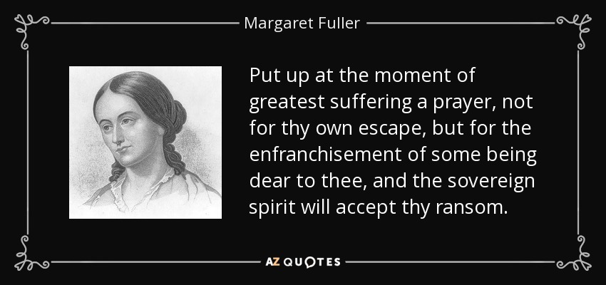 Put up at the moment of greatest suffering a prayer, not for thy own escape, but for the enfranchisement of some being dear to thee, and the sovereign spirit will accept thy ransom. - Margaret Fuller