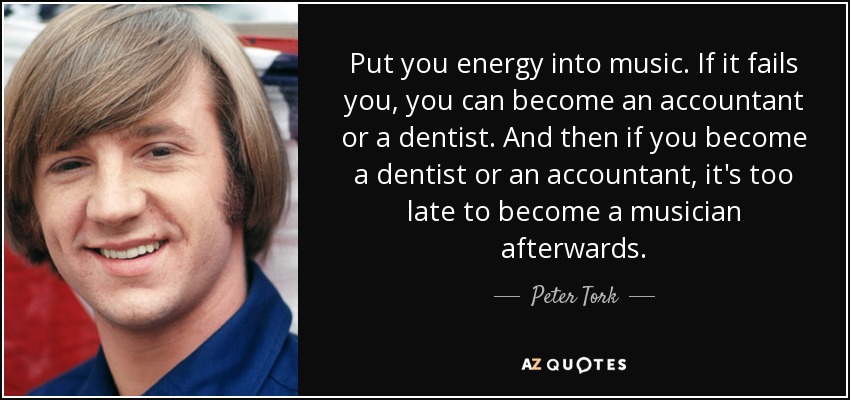 Put you energy into music. If it fails you, you can become an accountant or a dentist. And then if you become a dentist or an accountant, it's too late to become a musician afterwards. - Peter Tork