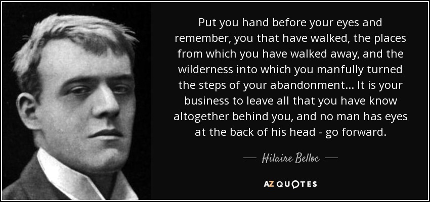 Put you hand before your eyes and remember, you that have walked, the places from which you have walked away, and the wilderness into which you manfully turned the steps of your abandonment ... It is your business to leave all that you have know altogether behind you, and no man has eyes at the back of his head - go forward. - Hilaire Belloc