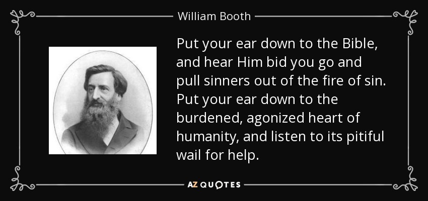 Put your ear down to the Bible, and hear Him bid you go and pull sinners out of the fire of sin. Put your ear down to the burdened, agonized heart of humanity, and listen to its pitiful wail for help. - William Booth