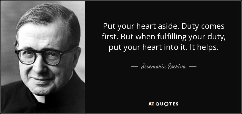 Put your heart aside. Duty comes first. But when fulfilling your duty, put your heart into it. It helps. - Josemaria Escriva