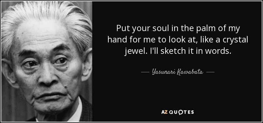 Put your soul in the palm of my hand for me to look at, like a crystal jewel. I'll sketch it in words. - Yasunari Kawabata