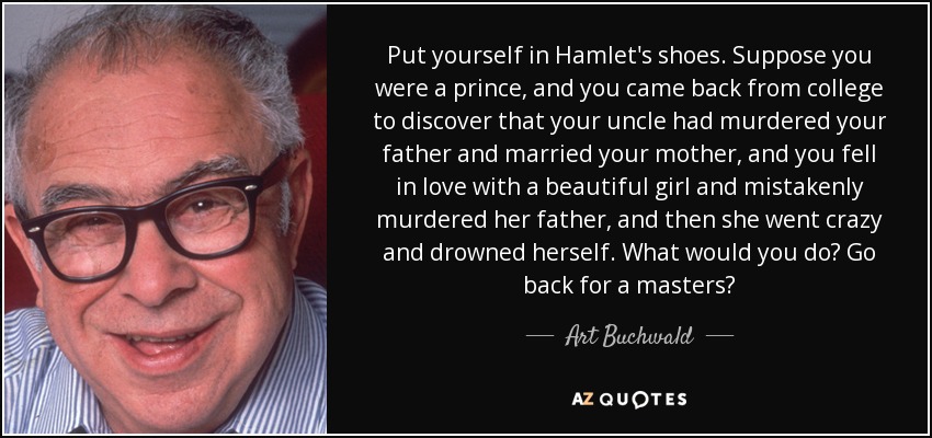 Put yourself in Hamlet's shoes. Suppose you were a prince, and you came back from college to discover that your uncle had murdered your father and married your mother, and you fell in love with a beautiful girl and mistakenly murdered her father, and then she went crazy and drowned herself. What would you do? Go back for a masters? - Art Buchwald
