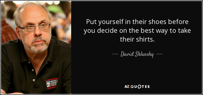Put yourself in their shoes before you decide on the best way to take their shirts. - David Sklansky