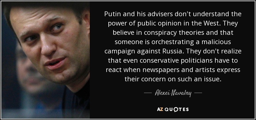 Putin and his advisers don't understand the power of public opinion in the West. They believe in conspiracy theories and that someone is orchestrating a malicious campaign against Russia. They don't realize that even conservative politicians have to react when newspapers and artists express their concern on such an issue. - Alexei Navalny
