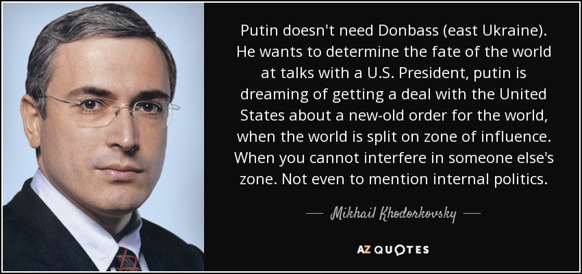 Putin doesn't need Donbass (east Ukraine). He wants to determine the fate of the world at talks with a U.S. President, putin is dreaming of getting a deal with the United States about a new-old order for the world, when the world is split on zone of influence. When you cannot interfere in someone else's zone. Not even to mention internal politics. - Mikhail Khodorkovsky