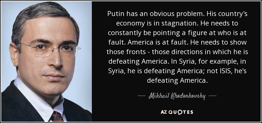 Putin has an obvious problem. His country's economy is in stagnation. He needs to constantly be pointing a figure at who is at fault. America is at fault. He needs to show those fronts - those directions in which he is defeating America. In Syria, for example, in Syria, he is defeating America; not ISIS, he's defeating America. - Mikhail Khodorkovsky