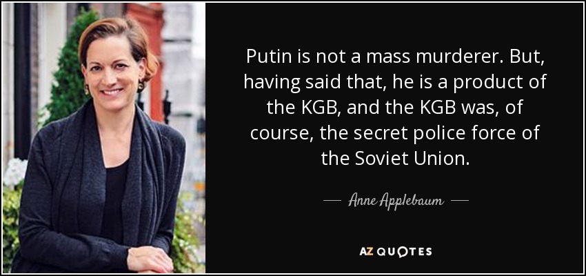 Putin is not a mass murderer. But, having said that, he is a product of the KGB, and the KGB was, of course, the secret police force of the Soviet Union. - Anne Applebaum