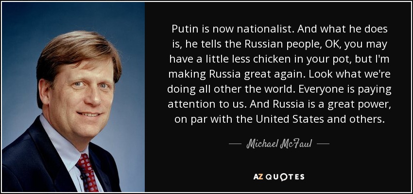 Putin is now nationalist. And what he does is, he tells the Russian people, OK, you may have a little less chicken in your pot, but I'm making Russia great again. Look what we're doing all other the world. Everyone is paying attention to us. And Russia is a great power, on par with the United States and others. - Michael McFaul