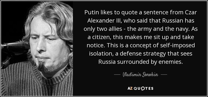 Putin likes to quote a sentence from Czar Alexander III, who said that Russian has only two allies - the army and the navy. As a citizen, this makes me sit up and take notice. This is a concept of self-imposed isolation, a defense strategy that sees Russia surrounded by enemies. - Vladimir Sorokin