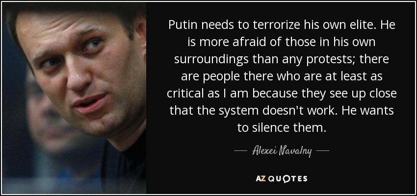 Putin needs to terrorize his own elite. He is more afraid of those in his own surroundings than any protests; there are people there who are at least as critical as I am because they see up close that the system doesn't work. He wants to silence them. - Alexei Navalny