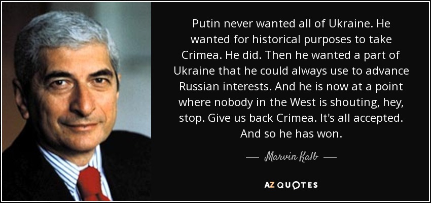 Putin never wanted all of Ukraine. He wanted for historical purposes to take Crimea. He did. Then he wanted a part of Ukraine that he could always use to advance Russian interests. And he is now at a point where nobody in the West is shouting, hey, stop. Give us back Crimea. It's all accepted. And so he has won. - Marvin Kalb