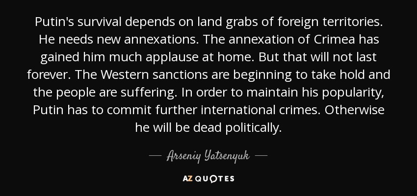 Putin's survival depends on land grabs of foreign territories. He needs new annexations. The annexation of Crimea has gained him much applause at home. But that will not last forever. The Western sanctions are beginning to take hold and the people are suffering. In order to maintain his popularity, Putin has to commit further international crimes. Otherwise he will be dead politically. - Arseniy Yatsenyuk