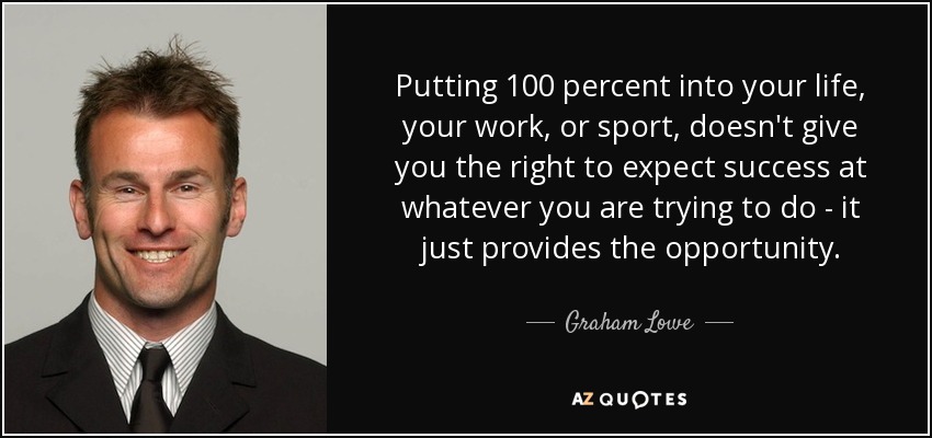 Putting 100 percent into your life, your work, or sport, doesn't give you the right to expect success at whatever you are trying to do - it just provides the opportunity. - Graham Lowe