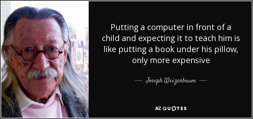 Putting a computer in front of a child and expecting it to teach him is like putting a book under his pillow, only more expensive - Joseph Weizenbaum