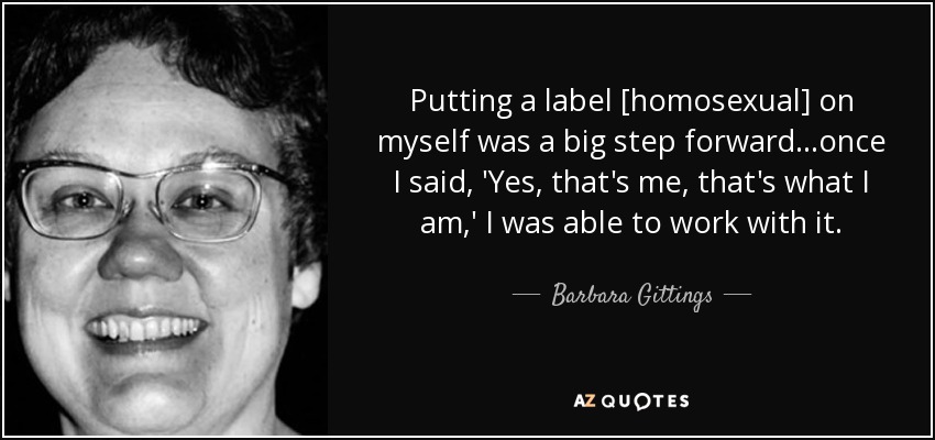Putting a label [homosexual] on myself was a big step forward...once I said, 'Yes, that's me, that's what I am,' I was able to work with it. - Barbara Gittings