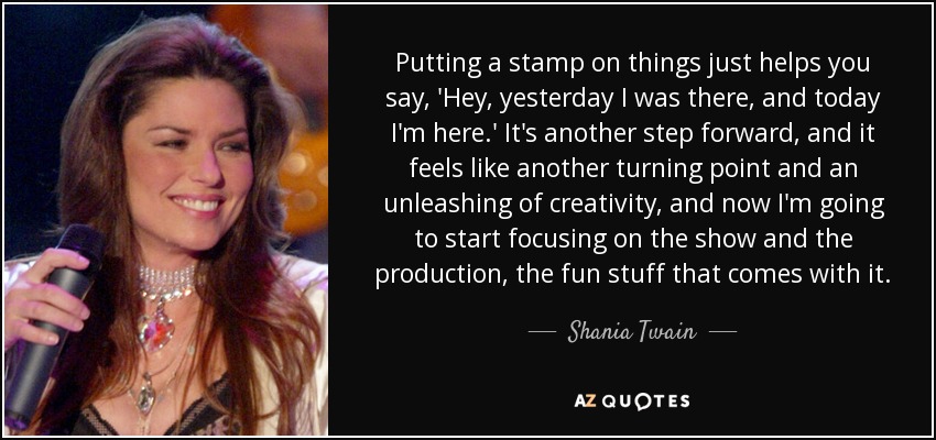 Putting a stamp on things just helps you say, 'Hey, yesterday I was there, and today I'm here.' It's another step forward, and it feels like another turning point and an unleashing of creativity, and now I'm going to start focusing on the show and the production, the fun stuff that comes with it. - Shania Twain