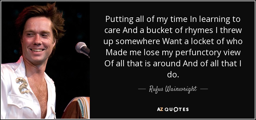 Putting all of my time In learning to care And a bucket of rhymes I threw up somewhere Want a locket of who Made me lose my perfunctory view Of all that is around And of all that I do. - Rufus Wainwright