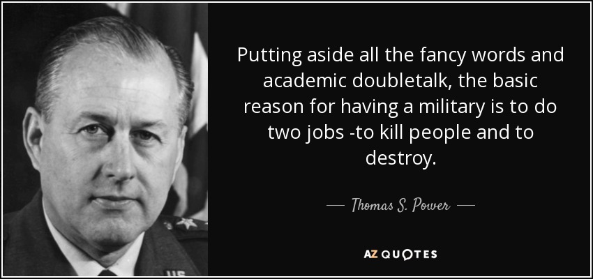 Putting aside all the fancy words and academic doubletalk, the basic reason for having a military is to do two jobs -to kill people and to destroy. - Thomas S. Power