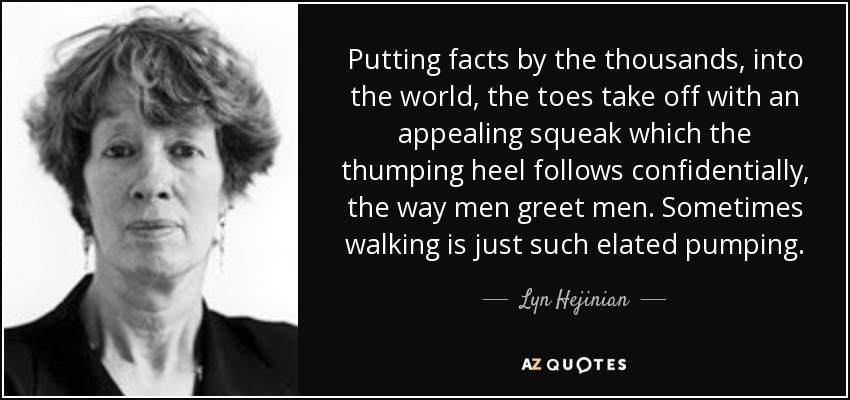 Putting facts by the thousands, into the world, the toes take off with an appealing squeak which the thumping heel follows confidentially, the way men greet men. Sometimes walking is just such elated pumping. - Lyn Hejinian