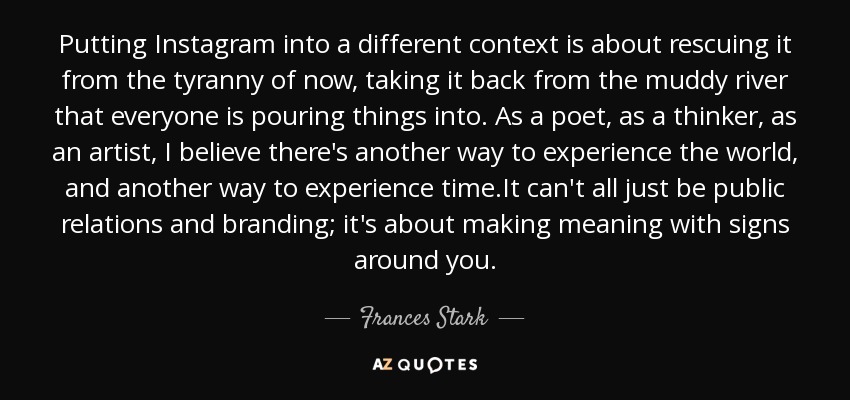 Putting Instagram into a different context is about rescuing it from the tyranny of now, taking it back from the muddy river that everyone is pouring things into. As a poet, as a thinker, as an artist, I believe there's another way to experience the world, and another way to experience time.It can't all just be public relations and branding; it's about making meaning with signs around you. - Frances Stark
