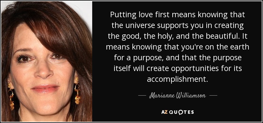 Putting love first means knowing that the universe supports you in creating the good, the holy, and the beautiful. It means knowing that you're on the earth for a purpose, and that the purpose itself will create opportunities for its accomplishment. - Marianne Williamson
