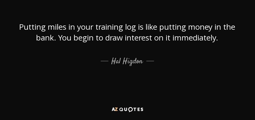 Putting miles in your training log is like putting money in the bank. You begin to draw interest on it immediately. - Hal Higdon