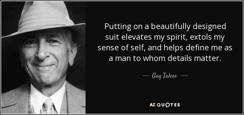 Putting on a beautifully designed suit elevates my spirit, extols my sense of self, and helps define me as a man to whom details matter. - Gay Talese